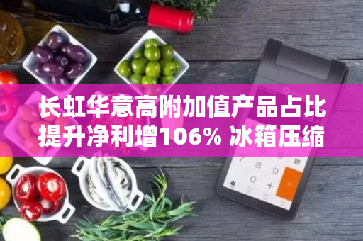 长虹华意高附加值产品占比提升净利增106% 冰箱压缩机销量有望连续11年位列全球第一