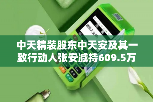 中天精装股东中天安及其一致行动人张安减持609.5万股，占总股本3.35%