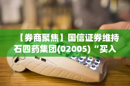 【券商聚焦】国信证券维持石四药集团(02005)“买入”评级 指口服制剂强势增长