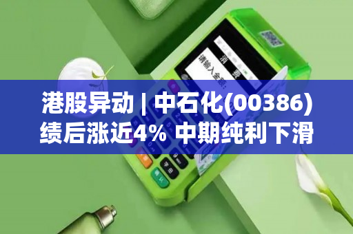 港股异动 | 中石化(00386)绩后涨近4% 中期纯利下滑逾20% 拟分红174亿并回购股份