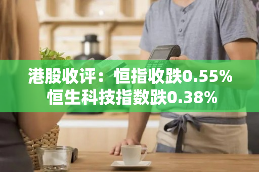 港股收评：恒指收跌0.55% 恒生科技指数跌0.38%