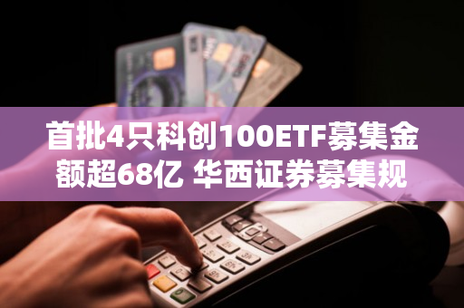 首批4只科创100ETF募集金额超68亿 华西证券募集规模第一