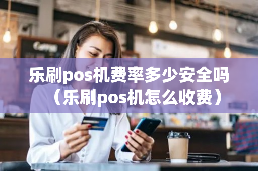 乐刷pos机费率多少安全吗（乐刷pos机怎么收费）