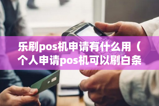 乐刷pos机申请有什么用（个人申请pos机可以刷白条的）