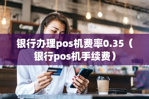 银行办理pos机费率0.35（银行pos机手续费）