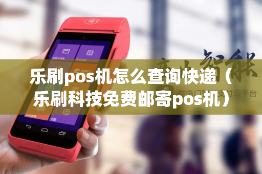 乐刷pos机怎么查询快递（乐刷科技免费邮寄pos机）