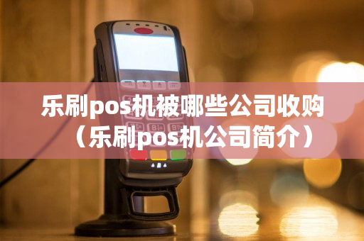 乐刷pos机被哪些公司收购（乐刷pos机公司简介）