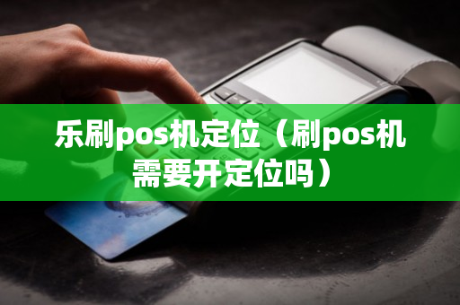 乐刷pos机定位（刷pos机需要开定位吗）