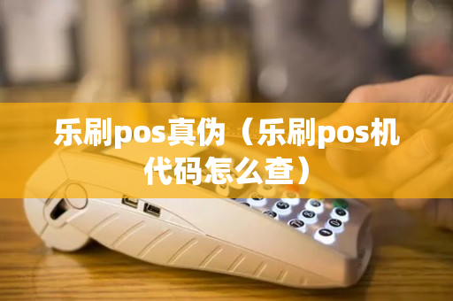 乐刷pos真伪（乐刷pos机代码怎么查）