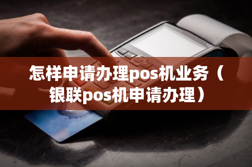 怎样申请办理pos机业务（银联pos机申请办理）