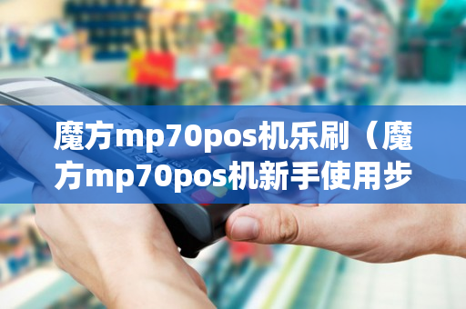 魔方mp70pos机乐刷（魔方mp70pos机新手使用步骤）