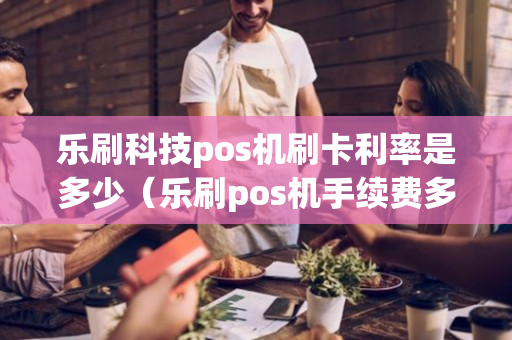 乐刷科技pos机刷卡利率是多少（乐刷pos机手续费多少）