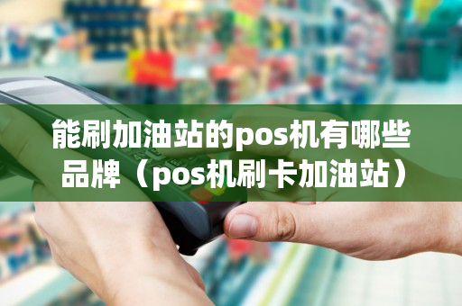 能刷加油站的pos机有哪些品牌（pos机刷卡加油站）