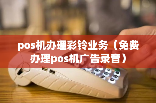 pos机办理彩铃业务（免费办理pos机广告录音）