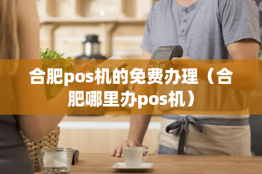 合肥pos机的免费办理（合肥哪里办pos机）