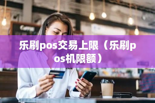 乐刷pos交易上限（乐刷pos机限额）