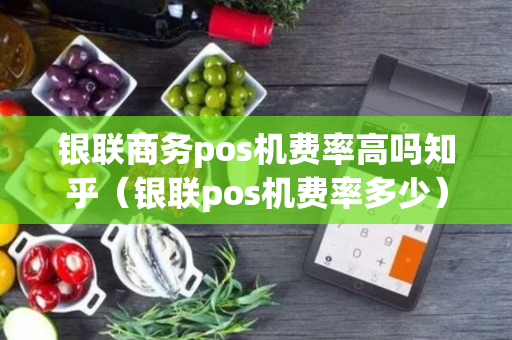 银联商务pos机费率高吗知乎（银联pos机费率多少）