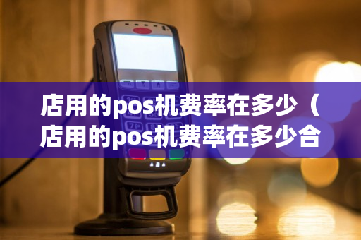 店用的pos机费率在多少（店用的pos机费率在多少合理）