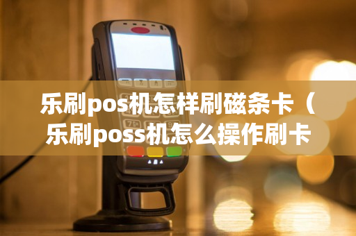 乐刷pos机怎样刷磁条卡（乐刷poss机怎么操作刷卡）