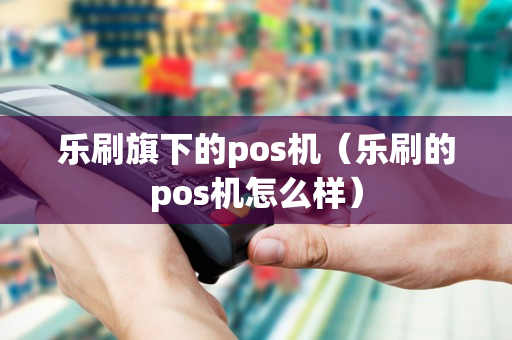 乐刷旗下的pos机（乐刷的pos机怎么样）