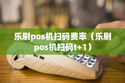 乐刷pos机扫码费率（乐刷pos机扫码t+1）