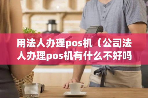 用法人办理pos机（公司法人办理pos机有什么不好吗）