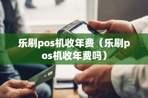 乐刷pos机收年费（乐刷pos机收年费吗）