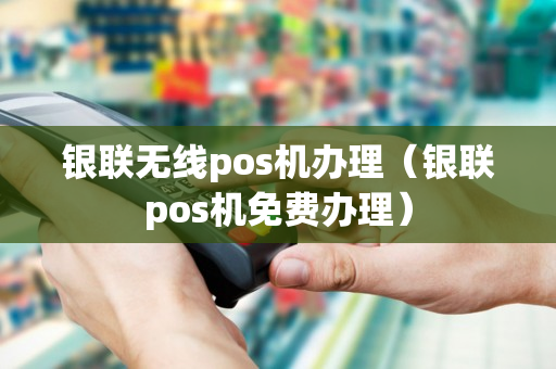 银联无线pos机办理（银联pos机免费办理）