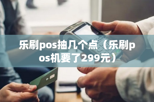 乐刷pos抽几个点（乐刷pos机要了299元）