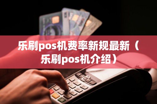 乐刷pos机费率新规最新（乐刷pos机介绍）