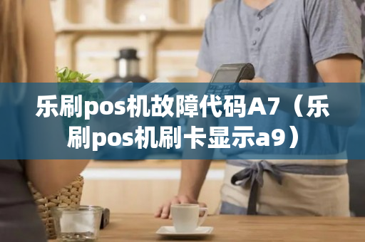 乐刷pos机故障代码A7（乐刷pos机刷卡显示a9）