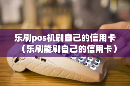 乐刷pos机刷自己的信用卡（乐刷能刷自己的信用卡）