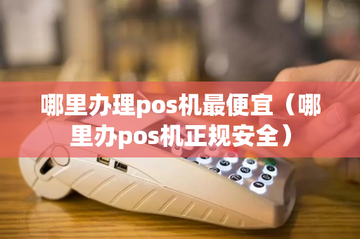 哪里办理pos机最便宜（哪里办pos机正规安全）