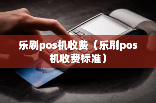 乐刷pos机收费（乐刷pos机收费标准）