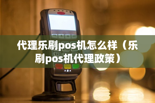 代理乐刷pos机怎么样（乐刷pos机代理政策）