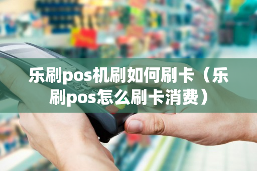 乐刷pos机刷如何刷卡（乐刷pos怎么刷卡消费）