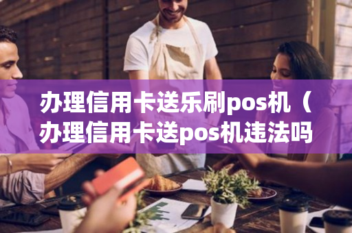 办理信用卡送乐刷pos机（办理信用卡送pos机违法吗）