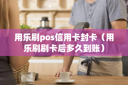 用乐刷pos信用卡封卡（用乐刷刷卡后多久到账）