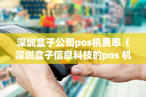 深圳盒子公司pos机费率（深圳盒子信息科技的pos 机是一清机吗）