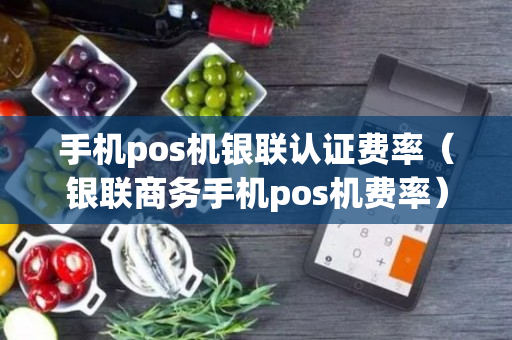 手机pos机银联认证费率（银联商务手机pos机费率）