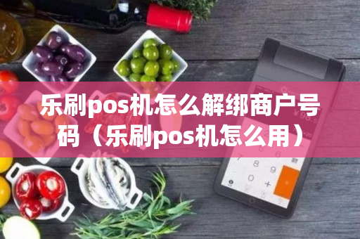 乐刷pos机怎么解绑商户号码（乐刷pos机怎么用）