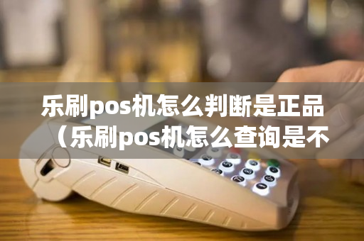 乐刷pos机怎么判断是正品（乐刷pos机怎么查询是不是一清机）