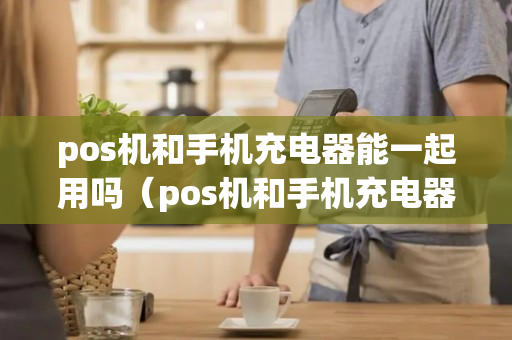 pos机和手机充电器能一起用吗（pos机和手机充电器能一起用吗怎么用）