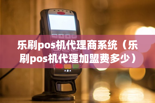 乐刷pos机代理商系统（乐刷pos机代理加盟费多少）