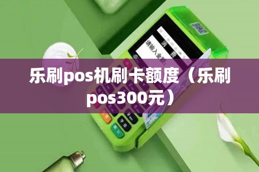 乐刷pos机刷卡额度（乐刷pos300元）