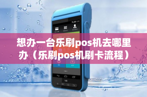 想办一台乐刷pos机去哪里办（乐刷pos机刷卡流程）