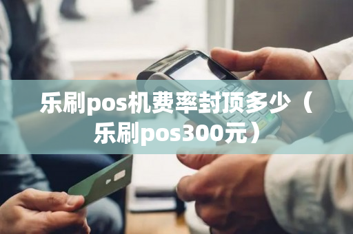 乐刷pos机费率封顶多少（乐刷pos300元）