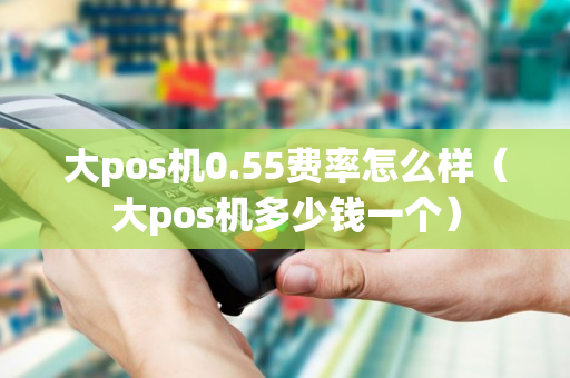 大pos机0.55费率怎么样（大pos机多少钱一个）