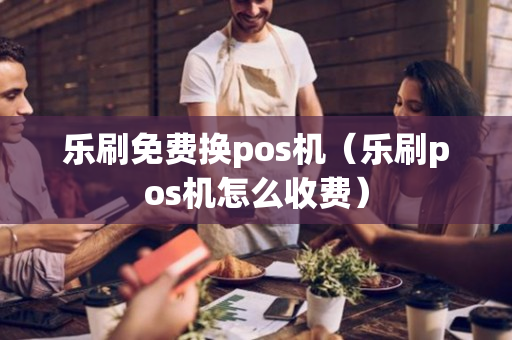 乐刷免费换pos机（乐刷pos机怎么收费）