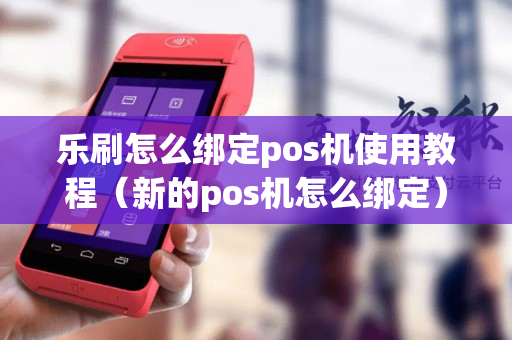 乐刷怎么绑定pos机使用教程（新的pos机怎么绑定）